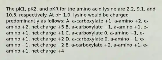 The pK1, pK2, and pKR for the amino acid lysine are 2.2, 9.1, and 10.5, respectively. At pH 1.0, lysine would be charged predominantly as follows: A. a-carboxylate +1, a-amino +2, e-amino +2, net charge +5 B. a-carboxylate −1, a-amino +1, e-amino +1, net charge +1 C. a-carboxylate 0, a-amino +1, e-amino +1, net charge +2 D. a-carboxylate 0, a-amino −1, e-amino −1, net charge −2 E. a-carboxylate +2, a-amino +1, e-amino +1, net charge +4