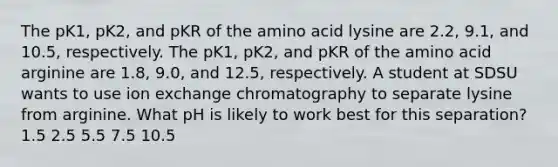 The pK1, pK2, and pKR of the amino acid lysine are 2.2, 9.1, and 10.5, respectively. The pK1, pK2, and pKR of the amino acid arginine are 1.8, 9.0, and 12.5, respectively. A student at SDSU wants to use ion exchange chromatography to separate lysine from arginine. What pH is likely to work best for this separation? 1.5 2.5 5.5 7.5 10.5