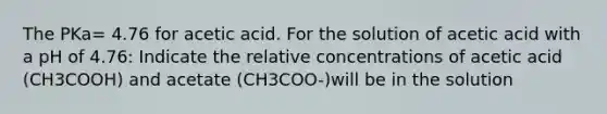 The PKa= 4.76 for acetic acid. For the solution of acetic acid with a pH of 4.76: Indicate the relative concentrations of acetic acid (CH3COOH) and acetate (CH3COO-)will be in the solution