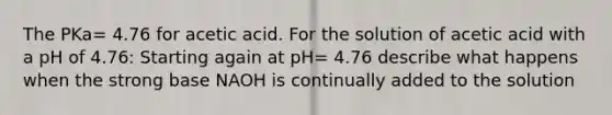 The PKa= 4.76 for acetic acid. For the solution of acetic acid with a pH of 4.76: Starting again at pH= 4.76 describe what happens when the strong base NAOH is continually added to the solution