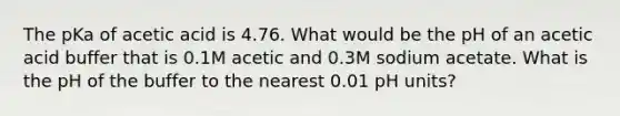 The pKa of acetic acid is 4.76. What would be the pH of an acetic acid buffer that is 0.1M acetic and 0.3M sodium acetate. What is the pH of the buffer to the nearest 0.01 pH units?