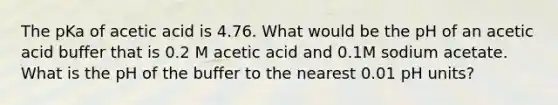 The pKa of acetic acid is 4.76. What would be the pH of an acetic acid buffer that is 0.2 M acetic acid and 0.1M sodium acetate. What is the pH of the buffer to the nearest 0.01 pH units?