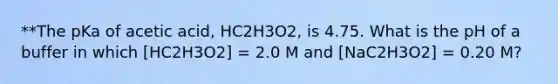 **The pKa of acetic acid, HC2H3O2, is 4.75. What is the pH of a buffer in which [HC2H3O2] = 2.0 M and [NaC2H3O2] = 0.20 M?