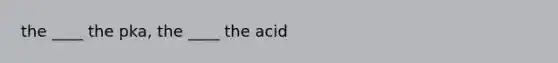 the ____ the pka, the ____ the acid