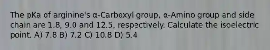 The pKa of arginine's α-Carboxyl group, α-Amino group and side chain are 1.8, 9.0 and 12.5, respectively. Calculate the isoelectric point. A) 7.8 B) 7.2 C) 10.8 D) 5.4