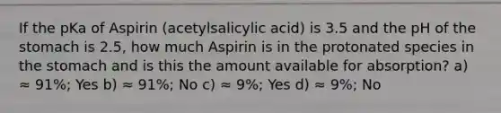 If the pKa of Aspirin (acetylsalicylic acid) is 3.5 and the pH of <a href='https://www.questionai.com/knowledge/kLccSGjkt8-the-stomach' class='anchor-knowledge'>the stomach</a> is 2.5, how much Aspirin is in the protonated species in the stomach and is this the amount available for absorption? a) ≈ 91%; Yes b) ≈ 91%; No c) ≈ 9%; Yes d) ≈ 9%; No