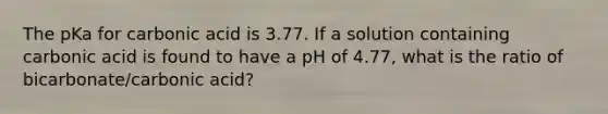 The pKa for carbonic acid is 3.77. If a solution containing carbonic acid is found to have a pH of 4.77, what is the ratio of bicarbonate/carbonic acid?