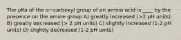 The pKa of the α−carboxyl group of an amino acid is ____ by the presence on the amine group A) greatly increased (>2 pH units) B) greatly decreased (> 2 pH units) C) slightly increased (1-2 pH units) D) slightly decreased (1-2 pH units)