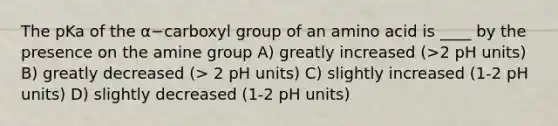 The pKa of the α−carboxyl group of an amino acid is ____ by the presence on the amine group A) greatly increased (>2 pH units) B) greatly decreased (> 2 pH units) C) slightly increased (1-2 pH units) D) slightly decreased (1-2 pH units)