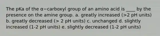 The pKa of the α−carboxyl group of an amino acid is ____ by the presence on the amine group. a. greatly increased (>2 pH units) b. greatly decreased (> 2 pH units) c. unchanged d. slightly increased (1-2 pH units) e. slightly decreased (1-2 pH units)