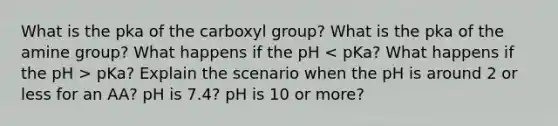 What is the pka of the carboxyl group? What is the pka of the amine group? What happens if the pH pKa? Explain the scenario when the pH is around 2 or less for an AA? pH is 7.4? pH is 10 or more?