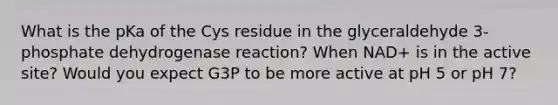 What is the pKa of the Cys residue in the glyceraldehyde 3-phosphate dehydrogenase reaction? When NAD+ is in the active site? Would you expect G3P to be more active at pH 5 or pH 7?