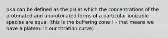 pKa can be defined as the pH at which the concentrations of the protonated and unprotonated forms of a particular ionizable species are equal (this is the buffering zone!! - that means we have a plateau in our titration curve)