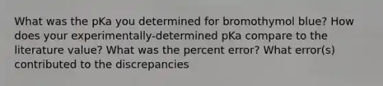 What was the pKa you determined for bromothymol blue? How does your experimentally-determined pKa compare to the literature value? What was the percent error? What error(s) contributed to the discrepancies