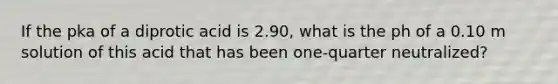 If the pka of a diprotic acid is 2.90, what is the ph of a 0.10 m solution of this acid that has been one-quarter neutralized?