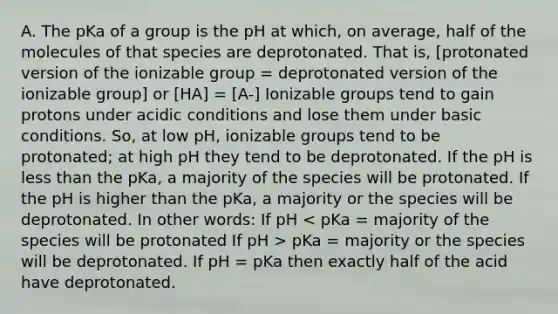 A. The pKa of a group is the pH at which, on average, half of the molecules of that species are deprotonated. That is, [protonated version of the ionizable group = deprotonated version of the ionizable group] or [HA] = [A-] Ionizable groups tend to gain protons under acidic conditions and lose them under basic conditions. So, at low pH, ionizable groups tend to be protonated; at high pH they tend to be deprotonated. If the pH is <a href='https://www.questionai.com/knowledge/k7BtlYpAMX-less-than' class='anchor-knowledge'>less than</a> the pKa, a majority of the species will be protonated. If the pH is higher than the pKa, a majority or the species will be deprotonated. In other words: If pH pKa = majority or the species will be deprotonated. If pH = pKa then exactly half of the acid have deprotonated.