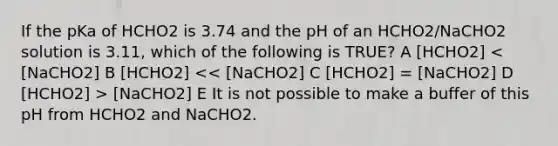 If the pKa of HCHO2 is 3.74 and the pH of an HCHO2/NaCHO2 solution is 3.11, which of the following is TRUE? A [HCHO2] [NaCHO2] E It is not possible to make a buffer of this pH from HCHO2 and NaCHO2.