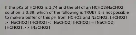 If the pKa of HCHO2 is 3.74 and the pH of an HCHO2/NaCHO2 solution is 3.89, which of the following is TRUE? It is not possible to make a buffer of this pH from HCHO2 and NaCHO2. [HCHO2] > [NaCHO2] [HCHO2] > [NaCHO2]