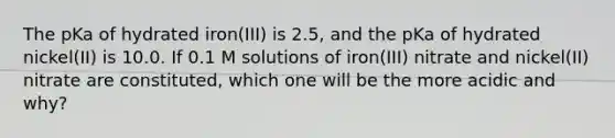 The pKa of hydrated iron(III) is 2.5, and the pKa of hydrated nickel(II) is 10.0. If 0.1 M solutions of iron(III) nitrate and nickel(II) nitrate are constituted, which one will be the more acidic and why?