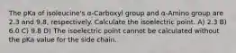 The pKa of isoleucine's α-Carboxyl group and α-Amino group are 2.3 and 9.8, respectively. Calculate the isoelectric point. A) 2.3 B) 6.0 C) 9.8 D) The isoelectric point cannot be calculated without the pKa value for the side chain.