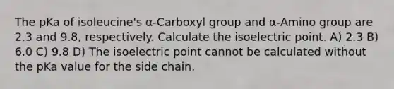 The pKa of isoleucine's α-Carboxyl group and α-Amino group are 2.3 and 9.8, respectively. Calculate the isoelectric point. A) 2.3 B) 6.0 C) 9.8 D) The isoelectric point cannot be calculated without the pKa value for the side chain.