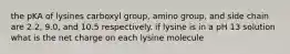 the pKA of lysines carboxyl group, amino group, and side chain are 2.2, 9.0, and 10.5 respectively. if lysine is in a pH 13 solution what is the net charge on each lysine molecule