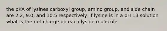 the pKA of lysines carboxyl group, amino group, and side chain are 2.2, 9.0, and 10.5 respectively. if lysine is in a pH 13 solution what is the net charge on each lysine molecule