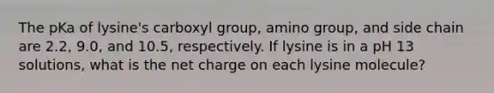 The pKa of lysine's carboxyl group, amino group, and side chain are 2.2, 9.0, and 10.5, respectively. If lysine is in a pH 13 solutions, what is the net charge on each lysine molecule?