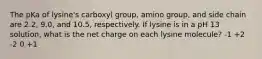 The pKa of lysine's carboxyl group, amino group, and side chain are 2.2, 9.0, and 10.5, respectively. If lysine is in a pH 13 solution, what is the net charge on each lysine molecule? -1 +2 -2 0 +1