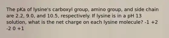 The pKa of lysine's carboxyl group, amino group, and side chain are 2.2, 9.0, and 10.5, respectively. If lysine is in a pH 13 solution, what is the net charge on each lysine molecule? -1 +2 -2 0 +1