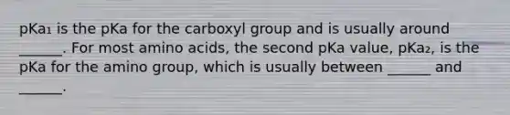 pKa₁ is the pKa for the carboxyl group and is usually around ______. For most amino acids, the second pKa value, pKa₂, is the pKa for the amino group, which is usually between ______ and ______.