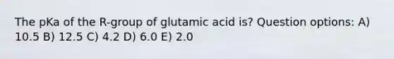 The pKa of the R-group of glutamic acid is? Question options: A) 10.5 B) 12.5 C) 4.2 D) 6.0 E) 2.0