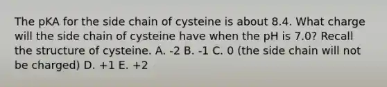 The pKA for the side chain of cysteine is about 8.4. What charge will the side chain of cysteine have when the pH is 7.0? Recall the structure of cysteine. A. -2 B. -1 C. 0 (the side chain will not be charged) D. +1 E. +2