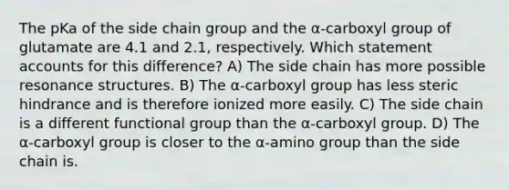 The pKa of the side chain group and the α-carboxyl group of glutamate are 4.1 and 2.1, respectively. Which statement accounts for this difference? A) The side chain has more possible resonance structures. B) The α-carboxyl group has less steric hindrance and is therefore ionized more easily. C) The side chain is a different functional group than the α-carboxyl group. D) The α-carboxyl group is closer to the α-amino group than the side chain is.