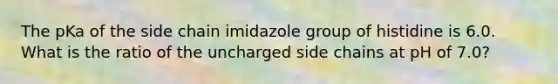 The pKa of the side chain imidazole group of histidine is 6.0. What is the ratio of the uncharged side chains at pH of 7.0?