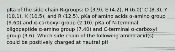 pKa of the side chain R-groups: D (3.9), E (4.2), H (6.0)' C (8.3), Y (10.1), K (10.5), and R (12.5). pKa of amino acids α-amino group (9.60) and α-carboxyl group (2.10). pKa of N-terminal oligopeptide α-amino group (7.40) and C-terminal α-carboxyl group (3.6). Which side chain of the following amino acid(s) could be positively charged at neutral pH