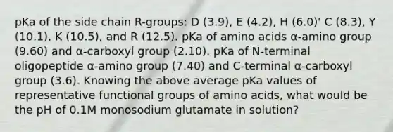 pKa of the side chain R-groups: D (3.9), E (4.2), H (6.0)' C (8.3), Y (10.1), K (10.5), and R (12.5). pKa of amino acids α-amino group (9.60) and α-carboxyl group (2.10). pKa of N-terminal oligopeptide α-amino group (7.40) and C-terminal α-carboxyl group (3.6). Knowing the above average pKa values of representative functional groups of amino acids, what would be the pH of 0.1M monosodium glutamate in solution?