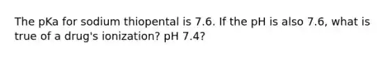 The pKa for sodium thiopental is 7.6. If the pH is also 7.6, what is true of a drug's ionization? pH 7.4?