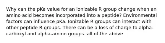 Why can the pKa value for an ionizable R group change when an amino acid becomes incorporated into a peptide? Environmental factors can influence pKa. Ionizable R groups can interact with other peptide R groups. There can be a loss of charge to alpha-carboxyl and alpha-amino groups. all of the above