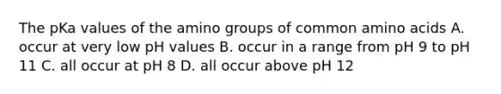 The pKa values of the amino groups of common amino acids A. occur at very low pH values B. occur in a range from pH 9 to pH 11 C. all occur at pH 8 D. all occur above pH 12