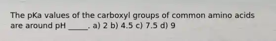 The pKa values of the carboxyl groups of common amino acids are around pH _____. a) 2 b) 4.5 c) 7.5 d) 9