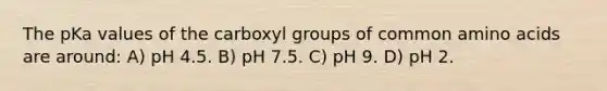 The pKa values of the carboxyl groups of common amino acids are around: A) pH 4.5. B) pH 7.5. C) pH 9. D) pH 2.