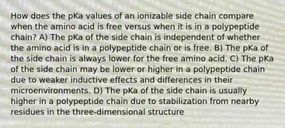 How does the pKa values of an ionizable side chain compare when the amino acid is free versus when it is in a polypeptide chain? A) The pKa of the side chain is independent of whether the amino acid is in a polypeptide chain or is free. B) The pKa of the side chain is always lower for the free amino acid. C) The pKa of the side chain may be lower or higher in a polypeptide chain due to weaker inductive effects and differences in their microenvironments. D) The pKa of the side chain is usually higher in a polypeptide chain due to stabilization from nearby residues in the three-dimensional structure