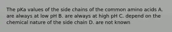 The pKa values of the side chains of the common <a href='https://www.questionai.com/knowledge/k9gb720LCl-amino-acids' class='anchor-knowledge'>amino acids</a> A. are always at low pH B. are always at high pH C. depend on the chemical nature of the side chain D. are not known