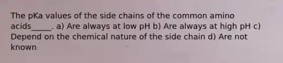 The pKa values of the side chains of the common amino acids_____. a) Are always at low pH b) Are always at high pH c) Depend on the chemical nature of the side chain d) Are not known