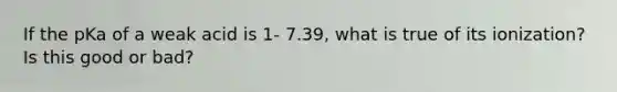 If the pKa of a weak acid is 1- 7.39, what is true of its ionization? Is this good or bad?