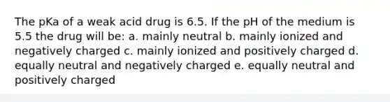 The pKa of a weak acid drug is 6.5. If the pH of the medium is 5.5 the drug will be: a. mainly neutral b. mainly ionized and negatively charged c. mainly ionized and positively charged d. equally neutral and negatively charged e. equally neutral and positively charged