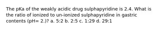 The pKa of the weakly acidic drug sulphapyridine is 2.4. What is the ratio of ionized to un-ionized sulphapyridine in gastric contents (pH= 2.)? a. 5:2 b. 2:5 c. 1:29 d. 29:1