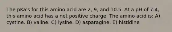 The pKa's for this amino acid are 2, 9, and 10.5. At a pH of 7.4, this amino acid has a net positive charge. The amino acid is: A) cystine. B) valine. C) lysine. D) asparagine. E) histidine