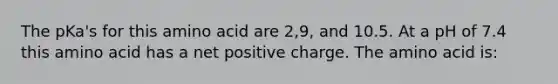 The pKa's for this amino acid are 2,9, and 10.5. At a pH of 7.4 this amino acid has a net positive charge. The amino acid is: